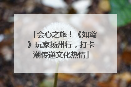 会心之旅！《如鸢》玩家扬州行，打卡潮传递文化热情
