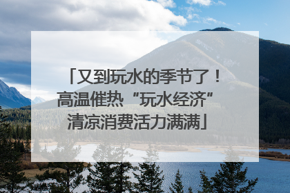又到玩水的季节了！高温催热“玩水经济” 清凉消费活力满满