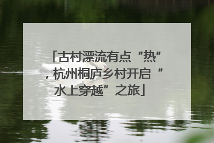 古村漂流有点“热”，杭州桐庐乡村开启“水上穿越”之旅