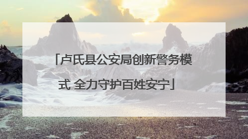 卢氏县公安局创新警务模式 全力守护百姓安宁