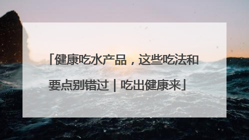 健康吃水产品，这些吃法和要点别错过｜吃出健康来