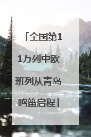 全国第11万列中欧班列从青岛鸣笛启程
