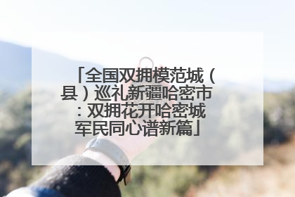 全国双拥模范城（县）巡礼新疆哈密市：双拥花开哈密城 军民同心谱新篇