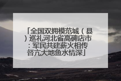 全国双拥模范城（县）巡礼河北省高碑店市：军民共建薪火相传 督亢大地鱼水情深