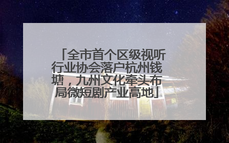 全市首个区级视听行业协会落户杭州钱塘，九州文化牵头布局微短剧产业高地