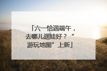 六一恰遇端午，去哪儿遛娃好？“游玩地图”上新