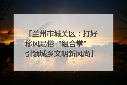 兰州市城关区：打好移风易俗“组合拳” 引领城乡文明新风尚