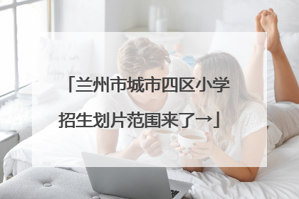 兰州市城市四区小学招生划片范围来了→