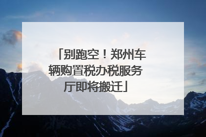 别跑空！郑州车辆购置税办税服务厅即将搬迁