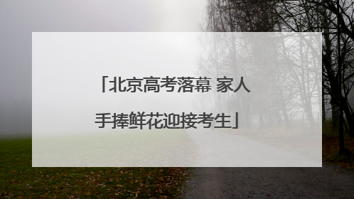 北京高考落幕 家人手捧鲜花迎接考生