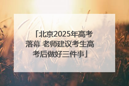 北京2025年高考落幕 老师建议考生高考后做好三件事