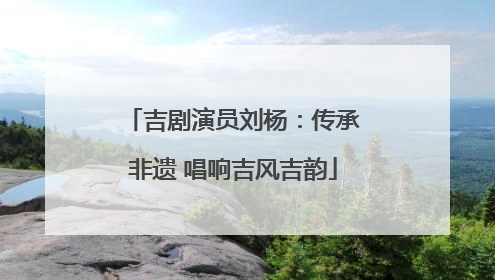 吉剧演员刘杨：传承非遗 唱响吉风吉韵