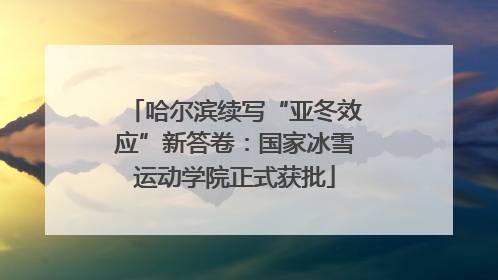 哈尔滨续写“亚冬效应”新答卷：国家冰雪运动学院正式获批