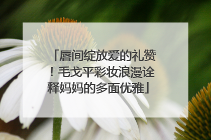 唇间绽放爱的礼赞！毛戈平彩妆浪漫诠释妈妈的多面优雅