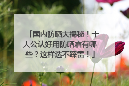 国内防晒大揭秘！十大公认好用防晒霜有哪些？这样选不踩雷！