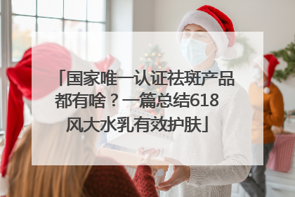 国家唯一认证祛斑产品都有啥？一篇总结618风大水乳有效护肤
