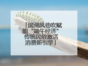 国潮风劲吹赋能“端午经济” 传统民俗激活消费新引擎