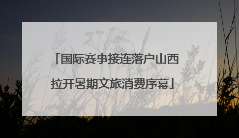 国际赛事接连落户山西 拉开暑期文旅消费序幕