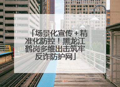 场景化宣传＋精准化防控！黑龙江鹤岗多维出击筑牢反诈防护网
