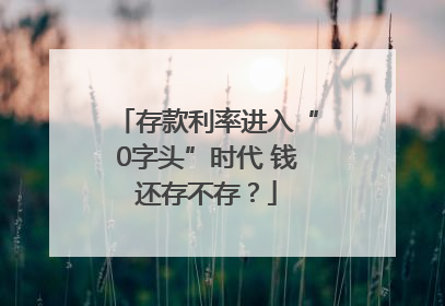 存款利率进入“0字头”时代 钱还存不存？