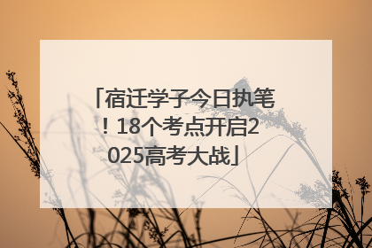 宿迁学子今日执笔！18个考点开启2025高考大战