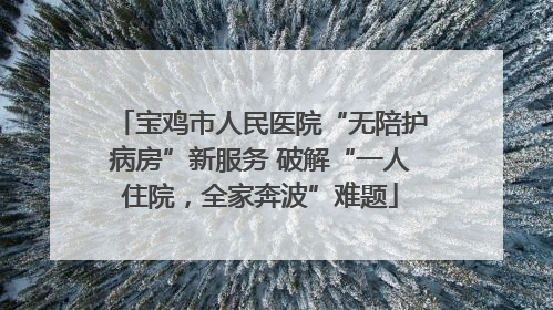 宝鸡市人民医院“无陪护病房”新服务 破解“一人住院，全家奔波”难题