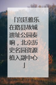 宫廷雅乐在路县故城遗址公园奏响，北京历史名园资源植入副中心