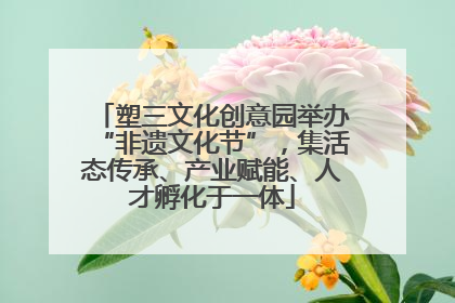 塑三文化创意园举办“非遗文化节”，集活态传承、产业赋能、人才孵化于一体