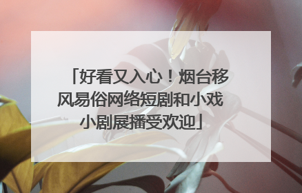 好看又入心！烟台移风易俗网络短剧和小戏小剧展播受欢迎
