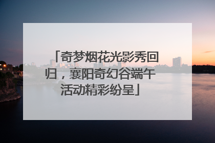 奇梦烟花光影秀回归，襄阳奇幻谷端午活动精彩纷呈