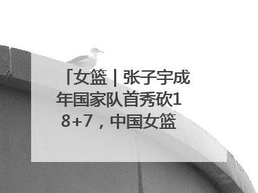 女篮｜张子宇成年国家队首秀砍18+7，中国女篮热身赛101比55大胜波黑