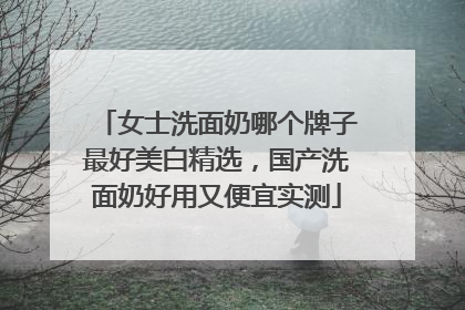 女士洗面奶哪个牌子最好美白精选，国产洗面奶好用又便宜实测