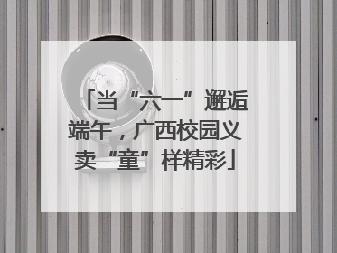 当“六一”邂逅端午，广西校园义卖“童”样精彩