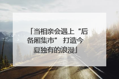 当相亲会遇上“后备厢集市” 打造今夏独有的浪漫