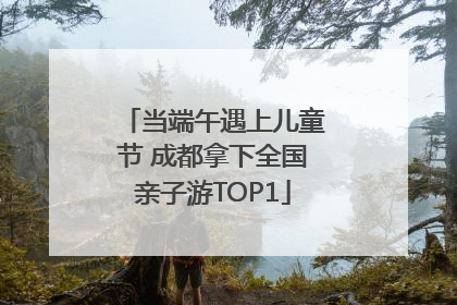 当端午遇上儿童节 成都拿下全国亲子游TOP1
