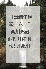 当端午邂逅“六一” 栾川鸡冠洞打开你的快乐假期