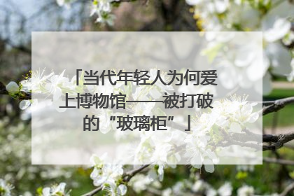 当代年轻人为何爱上博物馆——被打破的“玻璃柜”