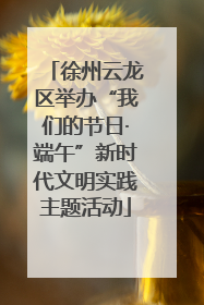 徐州云龙区举办“我们的节日·端午”新时代文明实践主题活动