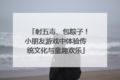 射五毒、包粽子！小朋友游戏中体验传统文化与童趣欢乐