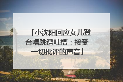 小沈阳回应女儿登台唱跳遭吐槽：接受一切批评的声音