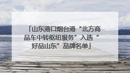 山东港口烟台港“北方商品车中转枢纽服务”入选“好品山东”品牌名单