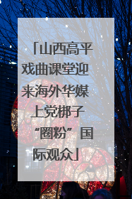 山西高平戏曲课堂迎来海外华媒 上党梆子“圈粉”国际观众