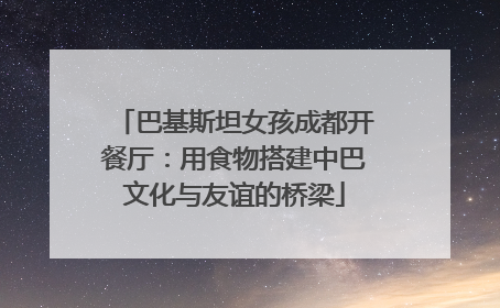 巴基斯坦女孩成都开餐厅：用食物搭建中巴文化与友谊的桥梁