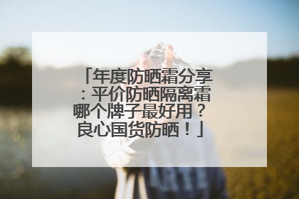 年度防晒霜分享：平价防晒隔离霜哪个牌子最好用？良心国货防晒！