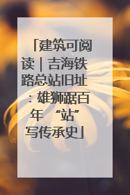 建筑可阅读｜吉海铁路总站旧址：雄狮踞百年 “站”写传承史