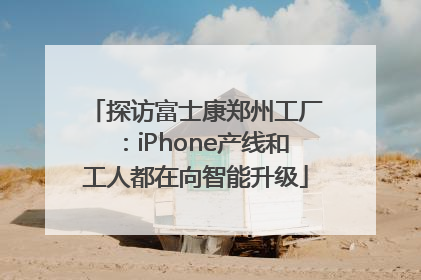 探访富士康郑州工厂：iPhone产线和工人都在向智能升级