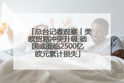 总台记者观察丨美欧贸易冲突升级 德国或面临2500亿欧元累计损失