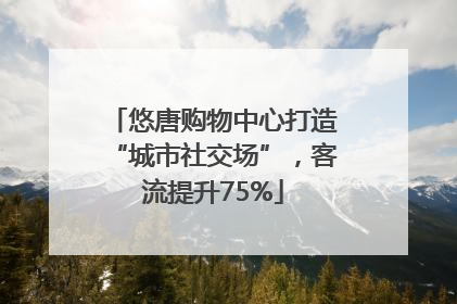 悠唐购物中心打造“城市社交场”，客流提升75%