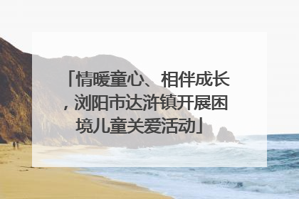 情暖童心、相伴成长，浏阳市达浒镇开展困境儿童关爱活动