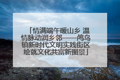 情满端午暖山乡 温情脉动润乡邻——鸬鸟镇新时代文明实践街区绘就文化共富新图景